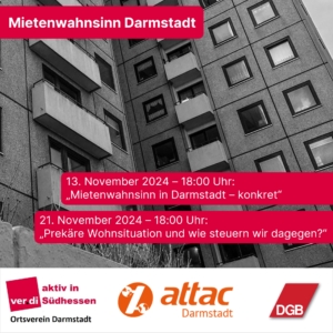 Ein graues Bild eines Hochhauses befindet sich im Hintergrund. In Roten Kästchen steht im Vordergrund: Mietenwahnsinn Darmstadt 13. November 2024 18:00 Uhr: "Mietenwahnsinn in Darmstadt - konkret" 21. November 2024 18:00 Uhr: "Prekäre Wohnsituation und wie steuern wir dagegen?" Unten sind noch die Logos der beteiligten Organisationen: Ver.di Südhessen, Attac Darmstadt und DGB Darmstadt-Dieburg zu sehen.