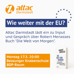 Sharepic von Attac Darmstadt mit dem Text "Wie weiter mit der EU? Attac Darmstadt lädt ein zu Input und Gespräch über Robert Menasses Buch 'Die Welt von Morgen'. Montag 17.3. 20:00 Bessunger Knabenschule BDP-Raum"